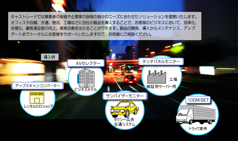 キャストレードでは事業者の皆様や企業家の皆様の個々のニーズに合わせたソリューションを提案いたします。オフィスや店舗、交通、物流、工場などに当社の製品を導入することで、お客様のビジネスにおいて、効率化、
合理化、顧客満足度の向上、業務改善をはかることができます。製品の開発、導入からメンテナンス、アップデートまでトータルにお客様をサポートいたしますので、お気軽にご相談ください。