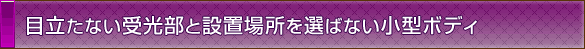 目立たない受光部と設置場所を選ばない小型ボディ